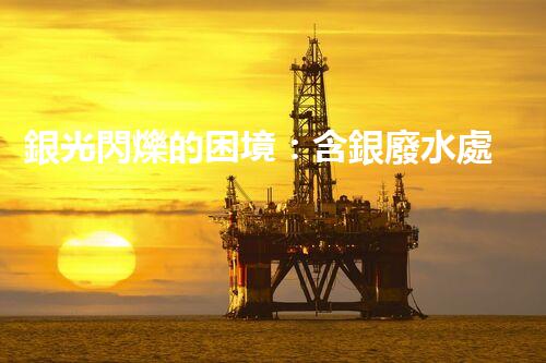 銀光閃爍的困境：含銀廢水處理的創(chuàng)新與挑戰(zhàn)？